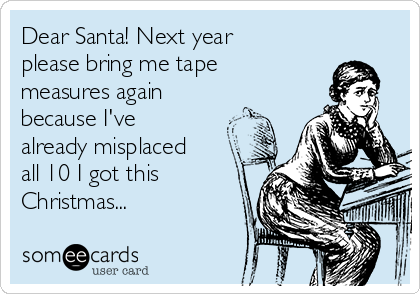 Dear Santa! Next year
please bring me tape
measures again
because I've
already misplaced
all 10 I got this
Christmas...