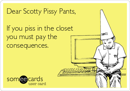 Dear Scotty Pissy Pants,

If you piss in the closet
you must pay the
consequences.