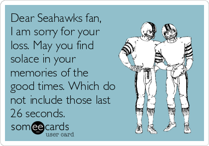 Dear Seahawks fan,
I am sorry for your
loss. May you find
solace in your
memories of the
good times. Which do
not include those last
26 seconds.