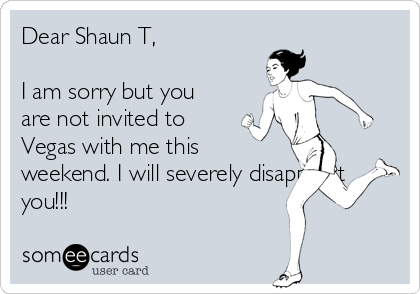 Dear Shaun T,

I am sorry but you
are not invited to
Vegas with me this
weekend. I will severely disappoint
you!!!