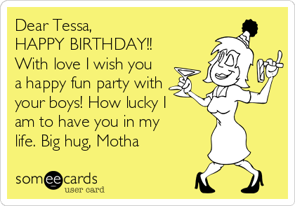 Dear Tessa,
HAPPY BIRTHDAY!!
With love I wish you
a happy fun party with
your boys! How lucky I
am to have you in my
life. Big hug, Motha