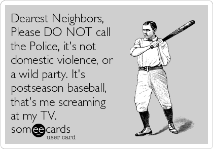 Dearest Neighbors,
Please DO NOT call
the Police, it's not
domestic violence, or
a wild party. It's
postseason baseball,
that's me screaming
at my TV.