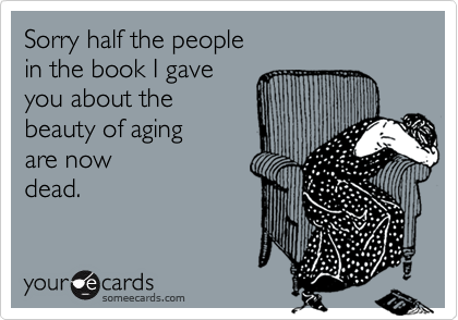 Sorry half the people 
in the book I gave 
you about the
beauty of aging 
are now 
dead. 