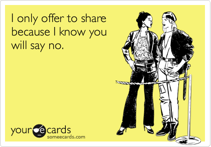 I only offer to share 
because I know you 
will say no.