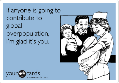 If anyone is going to 
contribute to
global
overpopulation,
I'm glad it's you.