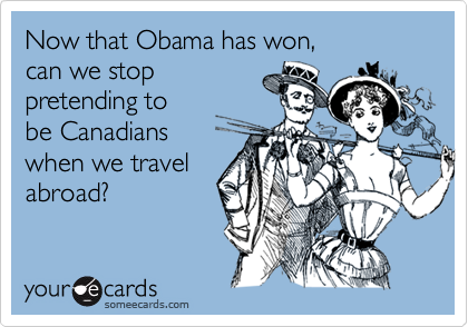 Now that Obama has won,
can we stop
pretending to
be Canadians
when we travel
abroad?