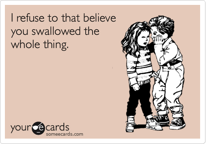 I refuse to that believe
you swallowed the
whole thing.