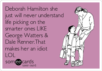 Deborah Hamilton she
just will never understand
life picking on the
smarter ones LIKE
George Watters &
Dale Renner.That
makes her an idiot
LOL