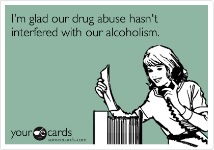 I'm glad our drug abuse hasn't interfered with our alcoholism.