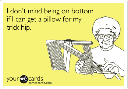 I don't mind being on bottom
if I can get a pillow for my
trick hip.