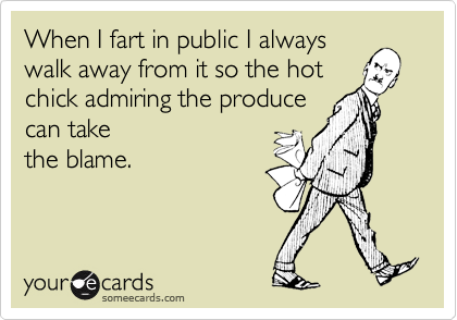 When I fart in public I alwayswalk away from it so the hotchick admiring the producecan takethe blame.
