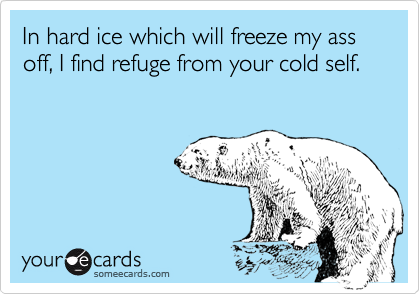 In hard ice which will freeze my ass off, I find refuge from your cold self.