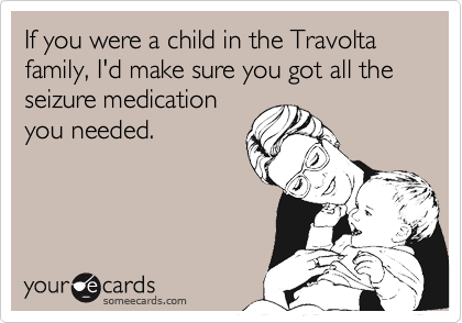 If you were a child in the Travolta family, I'd make sure you got all the seizure medicationyou needed.