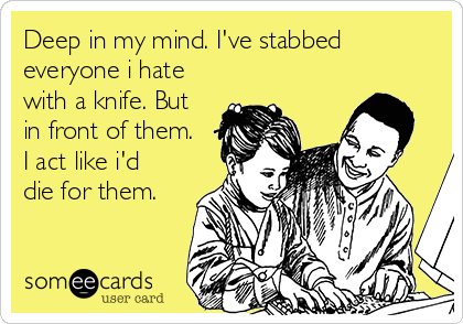 Deep in my mind. I've stabbed
everyone i hate
with a knife. But
in front of them.
I act like i'd
die for them.