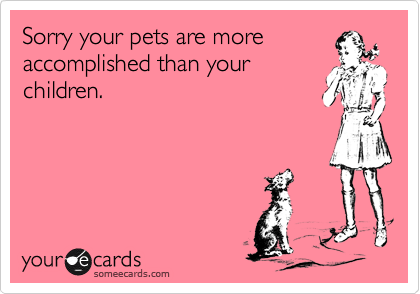 Sorry your pets are more
accomplished than your 
children.