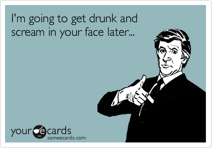 I'm going to get drunk and 
scream in your face later...
