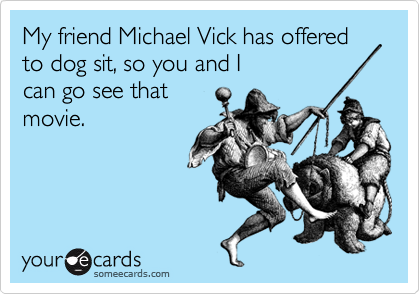 My friend Michael Vick has offered to dog sit, so you and I 
can go see that
movie.