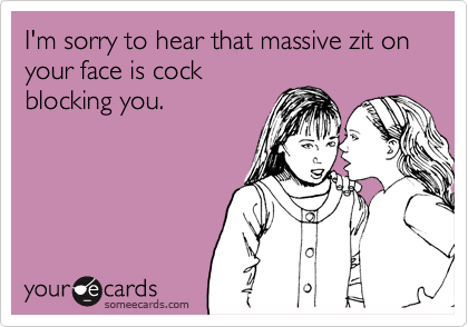 I'm sorry to hear that massive zit on your face is cock
blocking you.