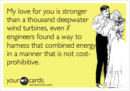 My love for you is stronger
than a thousand deepwater 
wind turbines, even if 
engineers found a way to
harness that combined energy
in a manner that is not cost-prohibitive.