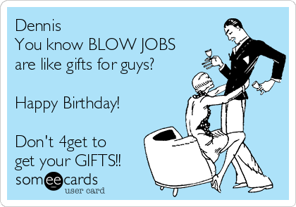 Dennis
You know BLOW JOBS
are like gifts for guys? 

Happy Birthday! 

Don't 4get to
get your GIFTS!!