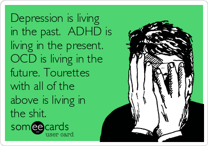 Depression is living
in the past.  ADHD is
living in the present. 
OCD is living in the
future. Tourettes
with all of the
above is living in
the shit.