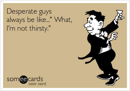 Desperate guys
always be like..." What,
I'm not thirsty."