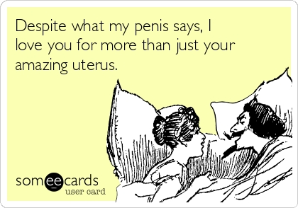 Despite what my penis says, I
love you for more than just your
amazing uterus. 