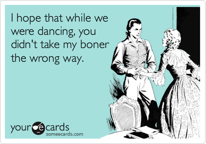 I hope that while we
were dancing, you
didn't take my boner
the wrong way.