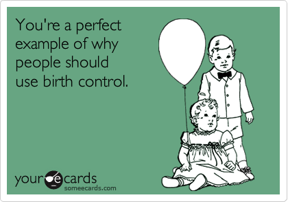 You're a perfect
example of why
people should
use birth control.
