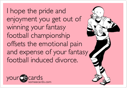 I hope the pride and
enjoyment you get out of
winning your fantasy
football championship
offsets the emotional pain
and expense of your fantasy football induced divorce.
