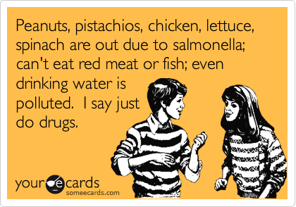 Peanuts, pistachios, chicken, lettuce, spinach are out due to salmonella; can't eat red meat or fish; even drinking water is
polluted.  I say just
do drugs.