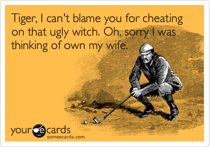 Tiger, I can't blame you for cheating on that ugly witch. Oh, sorry I was thinking of own my wife.