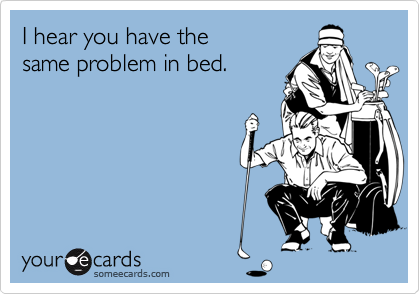 I hear you have the 
same problem in bed.