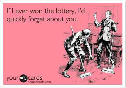 If I ever won the lottery, I'd
quickly forget about you.