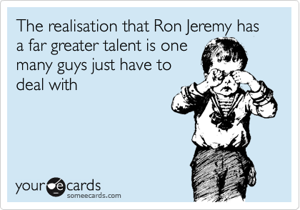 The realisation that Ron Jeremy has a far greater talent is one
many guys just have to
deal with