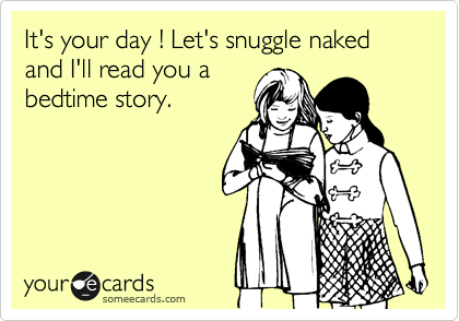It's your day ! Let's snuggle naked and I'll read you a
bedtime story.