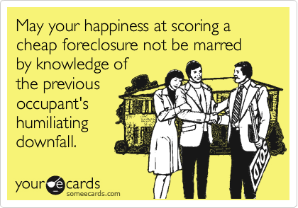 May your happiness at scoring a cheap foreclosure not be marred
by knowledge of
the previous
occupant's
humiliating
downfall.