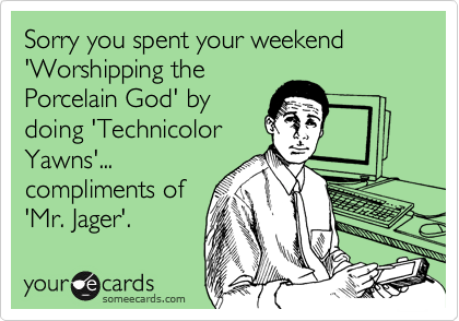 Sorry you spent your weekend 'Worshipping the
Porcelain God' by
doing 'Technicolor
Yawns'...
compliments of
'Mr. Jager'.