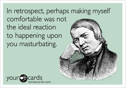In retrospect, perhaps making myself
comfortable was not
the ideal reaction
to happening upon
you masturbating.