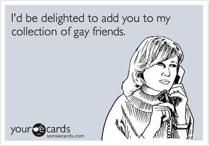 I'd be delighted to add you to my collection of gay friends.