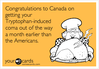 Congratulations to Canada on getting your
Tryptophan-induced
coma out of the way
a month earlier than
the Americans.
