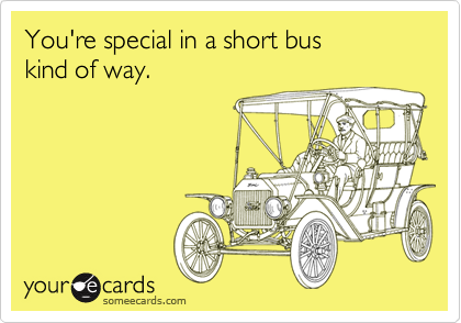 You're special in a short bus 
kind of way.