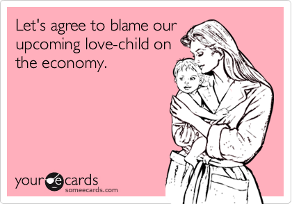 Let's agree to blame our 
upcoming love-child on
the economy.