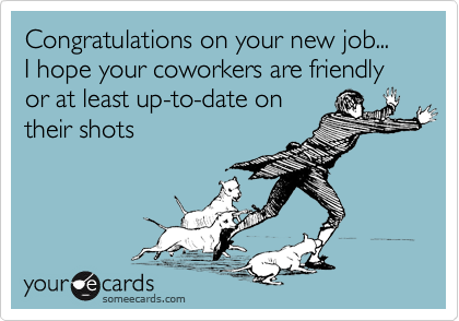 Congratulations on your new job...
I hope your coworkers are friendly or at least up-to-date on
their shots