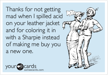 Thanks for not getting
mad when I spilled acid
on your leather jacket
and for coloring it in
with a Sharpie instead
of making me buy you
a new one. 
