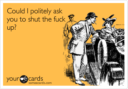Could I politely ask
you to shut the fuck
up?
