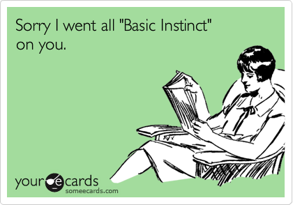 Sorry I went all "Basic Instinct" 
on you.
