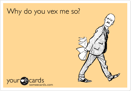 Why do you vex me so?