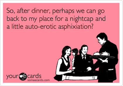 So, after dinner, perhaps we can go back to my place for a nightcap and a little auto-erotic asphixiation?