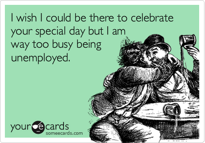 I wish I could be there to celebrate your special day but I am
way too busy being
unemployed.